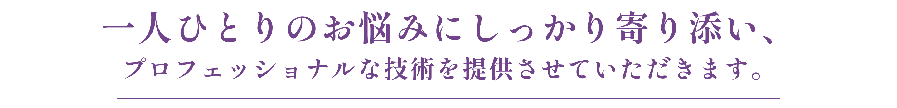 一人ひとりのお悩みにしっかり寄り添い、プロフェッショナルな技術を提供させていただきます。